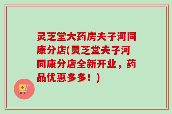 灵芝堂大药房夫子河同康分店(灵芝堂夫子河同康分店全新开业,药品优惠多多!) 灵芝堂大药房夫子河同康分店(灵芝堂夫子河同康分店全新开业,药品优惠多多!)