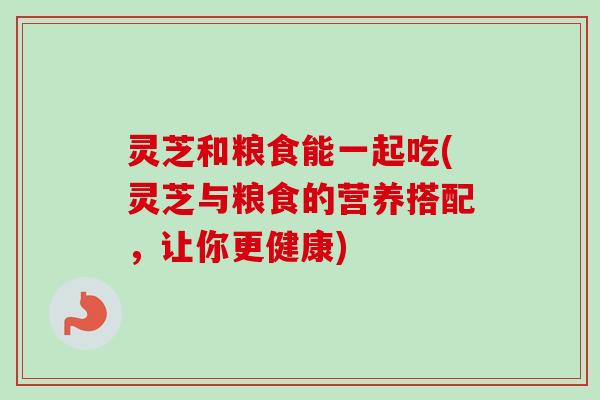 灵芝和粮食能一起吃(灵芝与粮食的营养搭配，让你更健康)