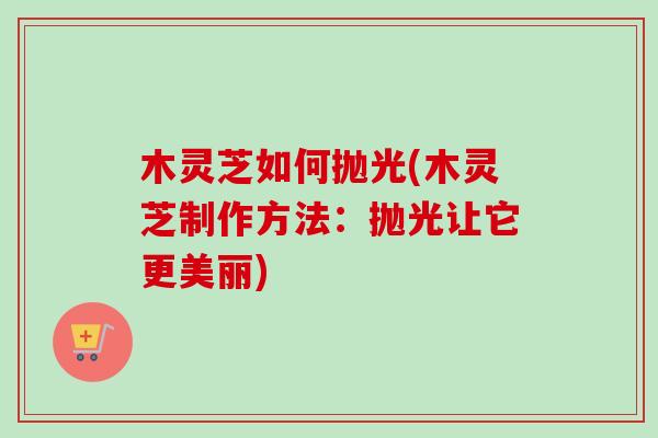 木灵芝如何抛光(木灵芝制作方法:抛光让它更美丽) 木灵芝如何抛光(木灵芝制作方法:抛光让它更美丽)