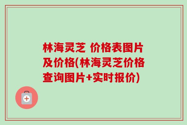 林海灵芝 价格表图片及价格(林海灵芝价格查询图片+实时报价) 林海灵芝 价格表图片及价格(林海灵芝价格查询图片+实时报价)