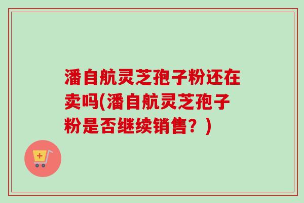 潘自航灵芝孢子粉还在卖吗(潘自航灵芝孢子粉是否继续销售？)