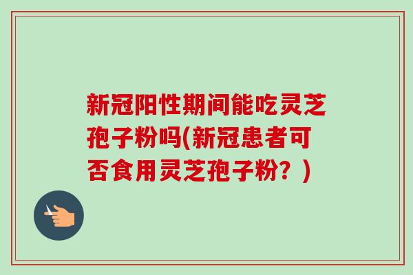 新冠阳性期间能吃灵芝孢子粉吗(新冠患者可否食用灵芝孢子粉？)