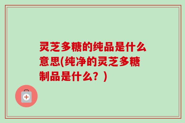 灵芝多糖的纯品是什么意思(纯净的灵芝多糖制品是什么？)