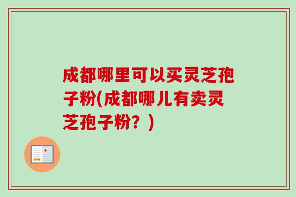 成都哪里可以买灵芝孢子粉(成都哪儿有卖灵芝孢子粉?) 成都哪里可以买灵芝孢子粉(成都哪儿有卖灵芝孢子粉?)