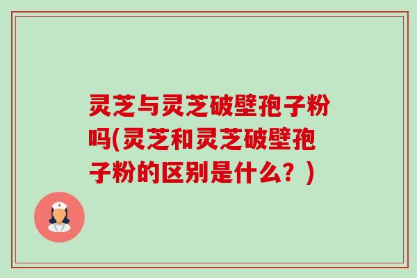 灵芝与灵芝破壁孢子粉吗(灵芝和灵芝破壁孢子粉的区别是什么?) 灵芝与灵芝破壁孢子粉吗(灵芝和灵芝破壁孢子粉的区别是什么?)