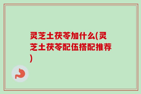 灵芝土茯苓加什么(灵芝土茯苓配伍搭配推荐) 灵芝土茯苓加什么(灵芝土茯苓配伍搭配推荐)