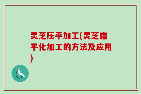 灵芝压平加工(灵芝扁平化加工的方法及应用) 灵芝压平加工(灵芝扁平化加工的方法及应用)