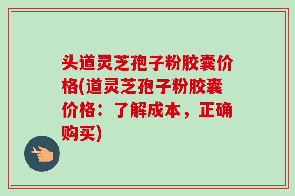 头道灵芝孢子粉胶囊价格(道灵芝孢子粉胶囊价格:了解成本,正确购买) 头道灵芝孢子粉胶囊价格(道灵芝孢子粉胶囊价格:了解成本,正确购买)