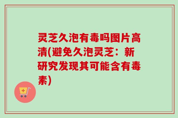 灵芝久泡有毒吗图片高清(避免久泡灵芝:新研究发现其可能含有毒素) 灵芝久泡有毒吗图片高清(避免久泡灵芝:新研究发现其可能含有毒素)