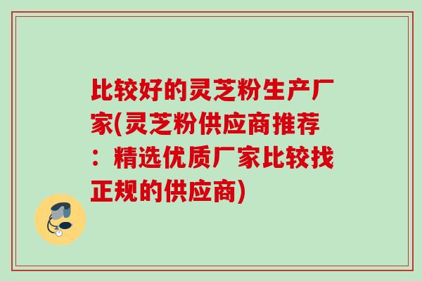 比较好的灵芝粉生产厂家(灵芝粉供应商推荐：精选优质厂家比较找正规的供应商)