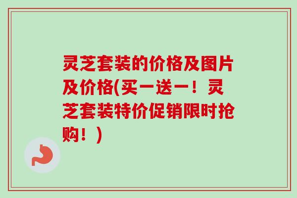 灵芝套装的价格及图片及价格(买一送一!灵芝套装特价促销限时抢购!) 灵芝套装的价格及图片及价格(买一送一!灵芝套装特价促销限时抢购!)