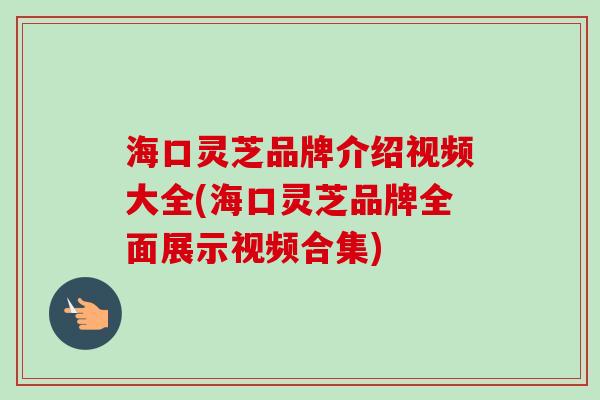 海口灵芝品牌介绍视频大全(海口灵芝品牌全面展示视频合集)