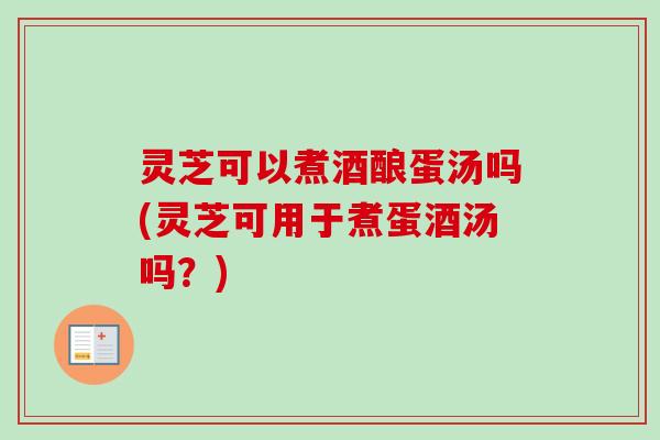 灵芝可以煮酒酿蛋汤吗(灵芝可用于煮蛋酒汤吗?) 灵芝可以煮酒酿蛋汤吗(灵芝可用于煮蛋酒汤吗?)