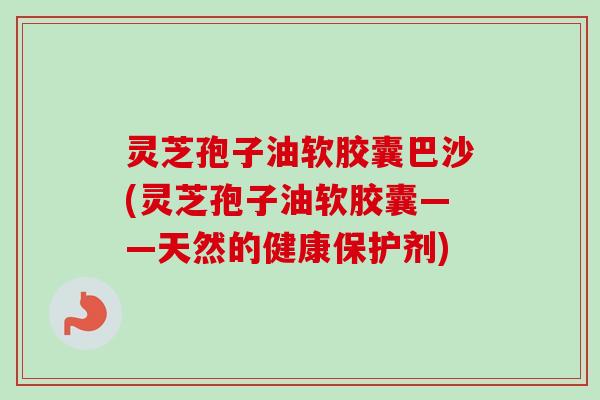 灵芝孢子油软胶囊巴沙(灵芝孢子油软胶囊——天然的健康保护剂)