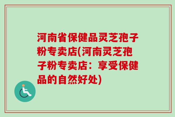 河南省保健品灵芝孢子粉专卖店(河南灵芝孢子粉专卖店:享受保健品的自然好处) 河南省保健品灵芝孢子粉专卖店(河南灵芝孢子粉专卖店:享受保健品的自然好处)