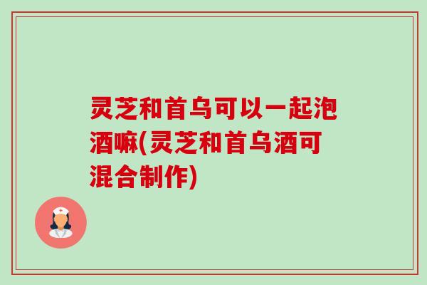 灵芝和首乌可以一起泡酒嘛(灵芝和首乌酒可混合制作) 灵芝和首乌可以一起泡酒嘛(灵芝和首乌酒可混合制作)