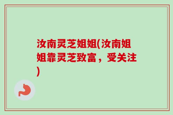 汝南灵芝姐姐(汝南姐姐靠灵芝致富,受关注) 汝南灵芝姐姐(汝南姐姐靠灵芝致富,受关注)
