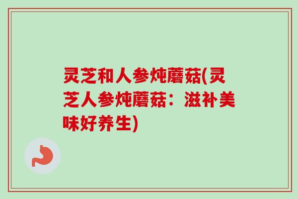 灵芝和人参炖蘑菇(灵芝人参炖蘑菇:滋补美味好养生) 灵芝和人参炖蘑菇(灵芝人参炖蘑菇:滋补美味好养生)