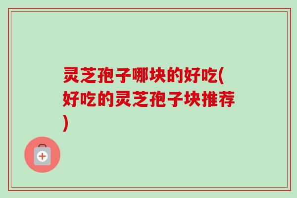 灵芝孢子哪块的好吃(好吃的灵芝孢子块推荐)