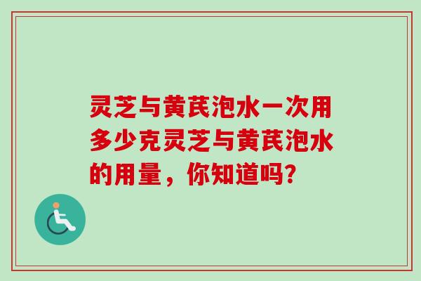 灵芝与黄芪泡水一次用多少克灵芝与黄芪泡水的用量,你知道吗? 灵芝与黄芪泡水一次用多少克灵芝与黄芪泡水的用量,你知道吗?