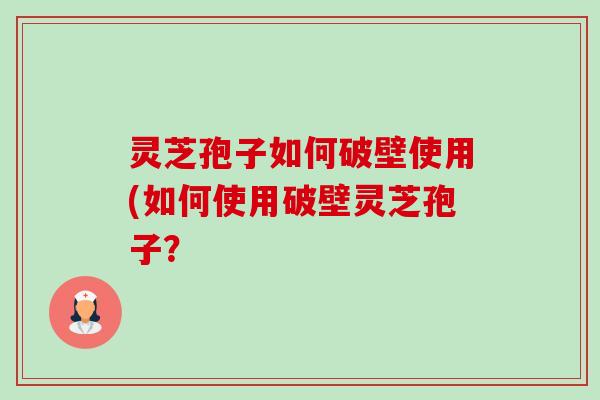 灵芝孢子如何破壁使用(如何使用破壁灵芝孢子? 灵芝孢子如何破壁使用(如何使用破壁灵芝孢子?