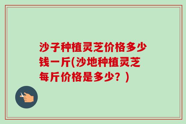 沙子种植灵芝价格多少钱一斤(沙地种植灵芝每斤价格是多少？)