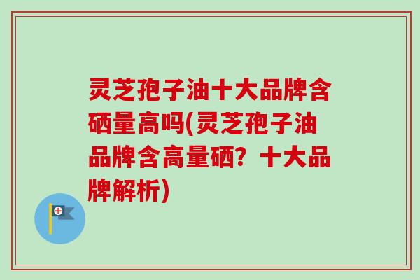 灵芝孢子油十大品牌含硒量高吗(灵芝孢子油品牌含高量硒？十大品牌解析)