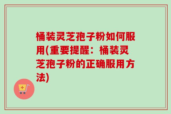 桶装灵芝孢子粉如何服用(重要提醒:桶装灵芝孢子粉的正确服用方法) 桶装灵芝孢子粉如何服用(重要提醒:桶装灵芝孢子粉的正确服用方法)