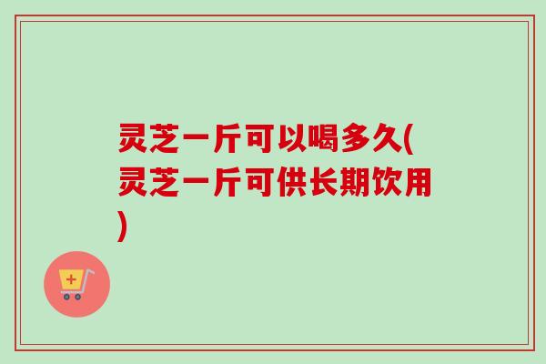 灵芝一斤可以喝多久(灵芝一斤可供长期饮用)