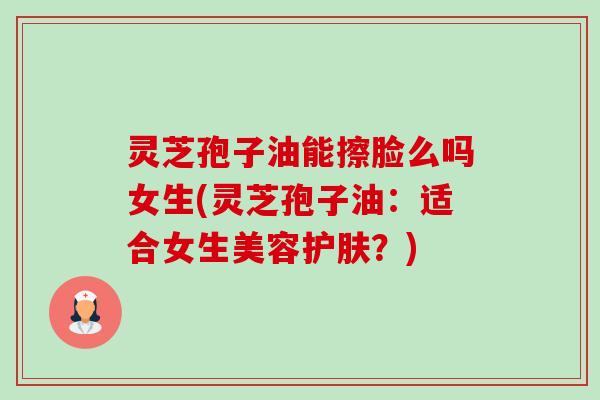 灵芝孢子油能擦脸么吗女生(灵芝孢子油:适合女生美容护肤?) 灵芝孢子油能擦脸么吗女生(灵芝孢子油:适合女生美容护肤?)
