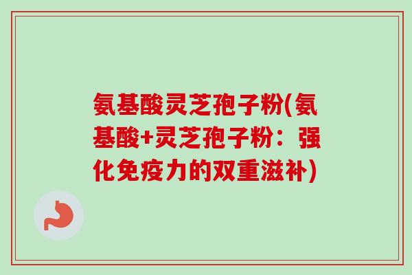 氨基酸灵芝孢子粉(氨基酸+灵芝孢子粉:强化免疫力的双重滋补) 氨基酸灵芝孢子粉(氨基酸+灵芝孢子粉:强化免疫力的双重滋补)