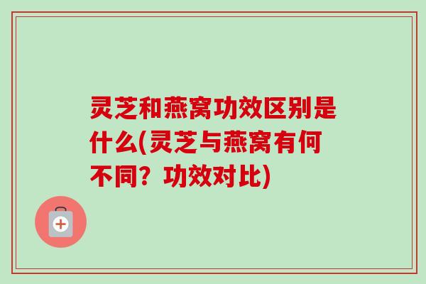 灵芝和燕窝功效区别是什么(灵芝与燕窝有何不同?功效对比) 灵芝和燕窝功效区别是什么(灵芝与燕窝有何不同?功效对比)