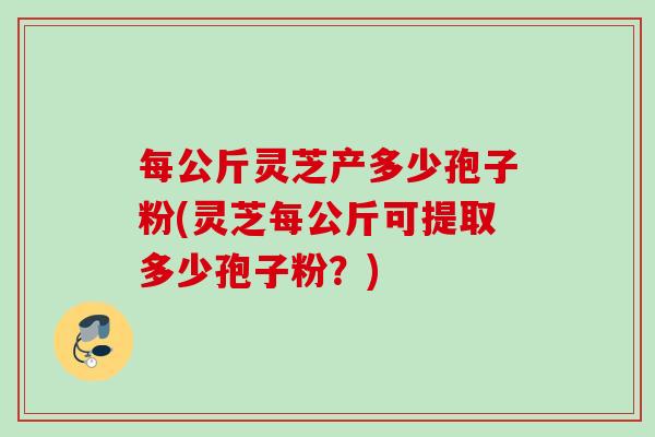 每公斤灵芝产多少孢子粉(灵芝每公斤可提取多少孢子粉？)