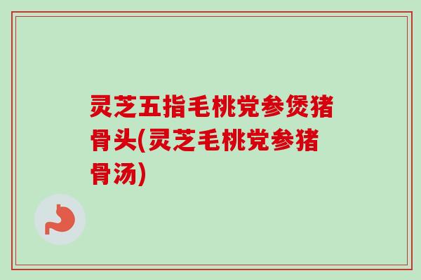 灵芝五指毛桃党参煲猪骨头(灵芝毛桃党参猪骨汤) 灵芝五指毛桃党参煲猪骨头(灵芝毛桃党参猪骨汤)