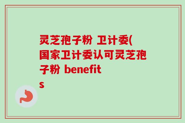 灵芝孢子粉 卫计委(国家卫计委认可灵芝孢子粉 benefits