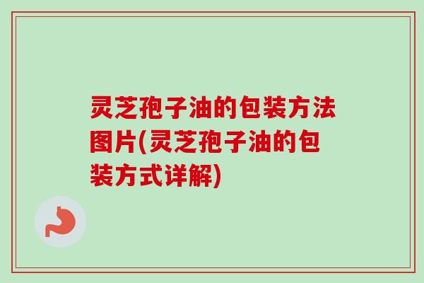灵芝孢子油的包装方法图片(灵芝孢子油的包装方式详解) 灵芝孢子油的包装方法图片(灵芝孢子油的包装方式详解)
