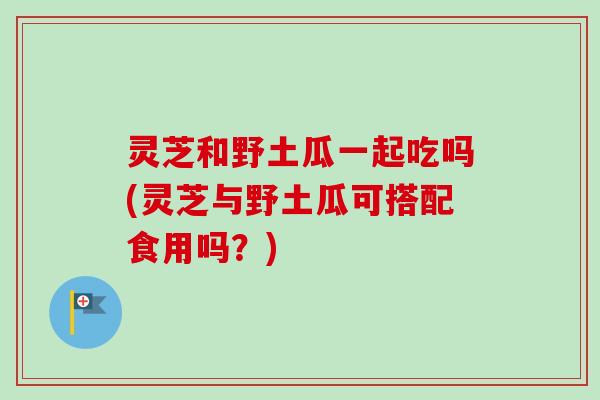 灵芝和野土瓜一起吃吗(灵芝与野土瓜可搭配食用吗?) 灵芝和野土瓜一起吃吗(灵芝与野土瓜可搭配食用吗?)