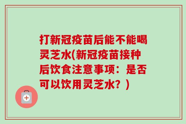 打新冠疫苗后能不能喝灵芝水(新冠疫苗接种后饮食注意事项:是否可以饮用灵芝水?) 打新冠疫苗后能不能喝灵芝水(新冠疫苗接种后饮食注意事项:是否可以饮用灵芝水?)