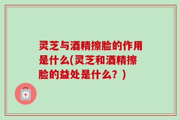 灵芝与酒精擦脸的作用是什么(灵芝和酒精擦脸的益处是什么？)