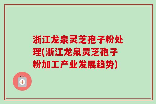 浙江龙泉灵芝孢子粉处理(浙江龙泉灵芝孢子粉加工产业发展趋势)