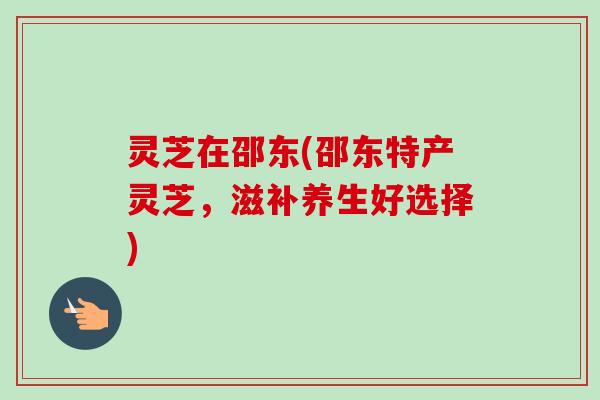 灵芝在邵东(邵东特产灵芝,滋补养生好选择) 灵芝在邵东(邵东特产灵芝,滋补养生好选择)