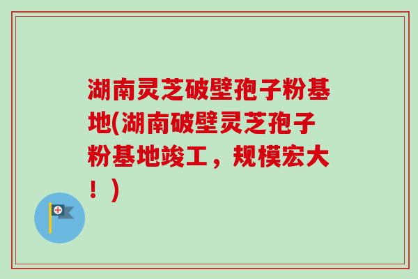 湖南灵芝破壁孢子粉基地(湖南破壁灵芝孢子粉基地竣工,规模宏大!) 湖南灵芝破壁孢子粉基地(湖南破壁灵芝孢子粉基地竣工,规模宏大!)