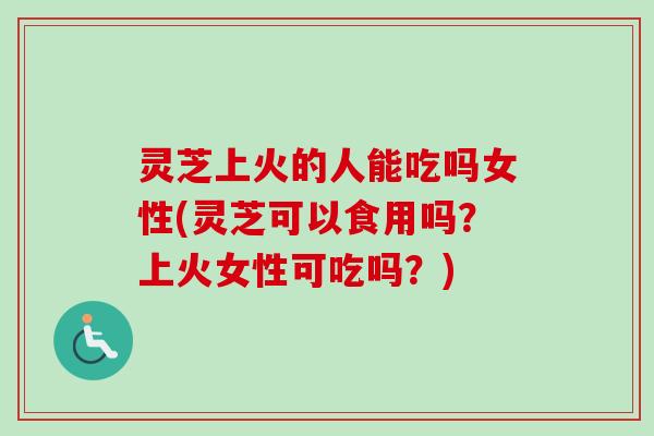 灵芝上火的人能吃吗女性(灵芝可以食用吗？上火女性可吃吗？)
