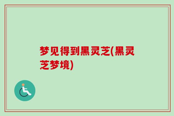 梦见得到黑灵芝(黑灵芝梦境) 梦见得到黑灵芝(黑灵芝梦境)
