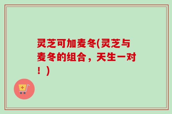 灵芝可加麦冬(灵芝与麦冬的组合,天生一对!) 灵芝可加麦冬(灵芝与麦冬的组合,天生一对!)
