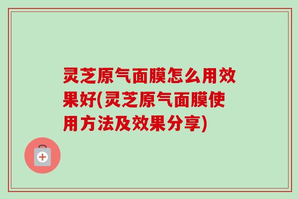 灵芝原气面膜怎么用效果好(灵芝原气面膜使用方法及效果分享)