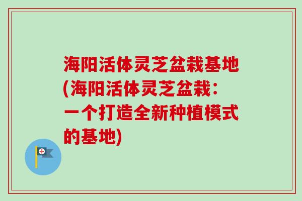 海阳活体灵芝盆栽基地(海阳活体灵芝盆栽：一个打造全新种植模式的基地)