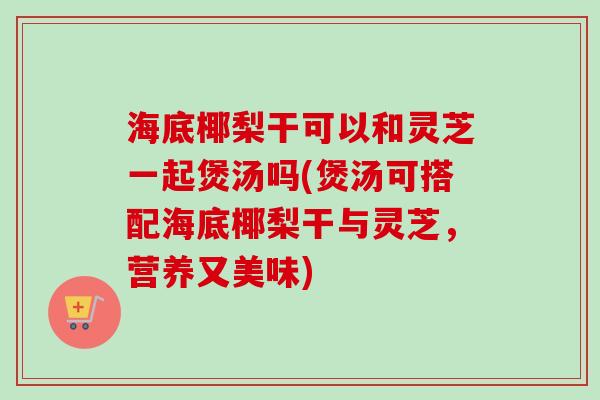 海底椰梨干可以和灵芝一起煲汤吗(煲汤可搭配海底椰梨干与灵芝,营养又美味) 海底椰梨干可以和灵芝一起煲汤吗(煲汤可搭配海底椰梨干与灵芝,营养又美味)