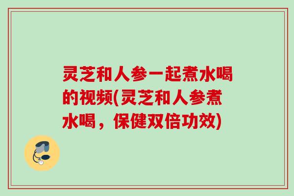 灵芝和人参一起煮水喝的视频(灵芝和人参煮水喝，保健双倍功效)