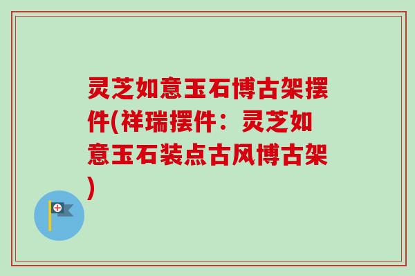 灵芝如意玉石博古架摆件(祥瑞摆件：灵芝如意玉石装点古风博古架)